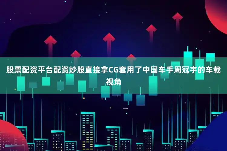 股票配资平台配资炒股直接拿CG套用了中国车手周冠宇的车载视角