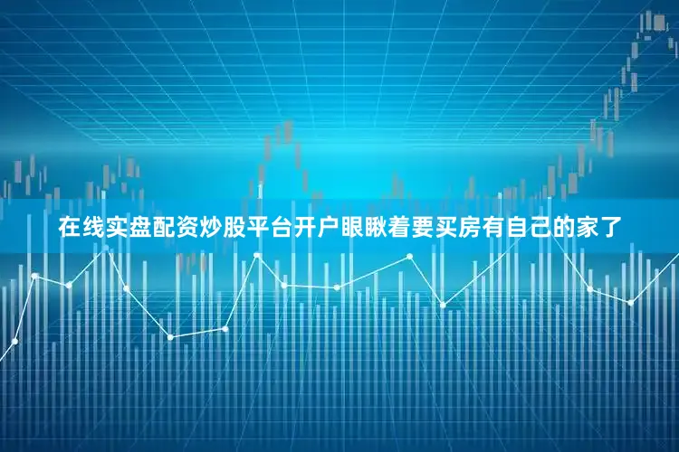 在线实盘配资炒股平台开户眼瞅着要买房有自己的家了