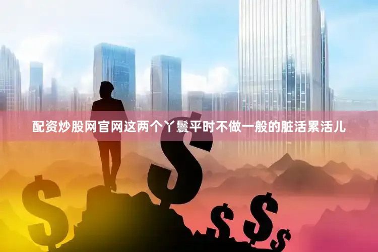 配资炒股网官网这两个丫鬟平时不做一般的脏活累活儿