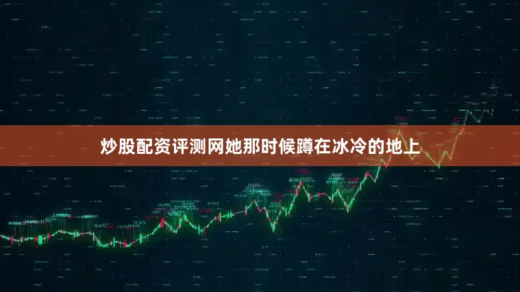 炒股配资评测网她那时候蹲在冰冷的地上