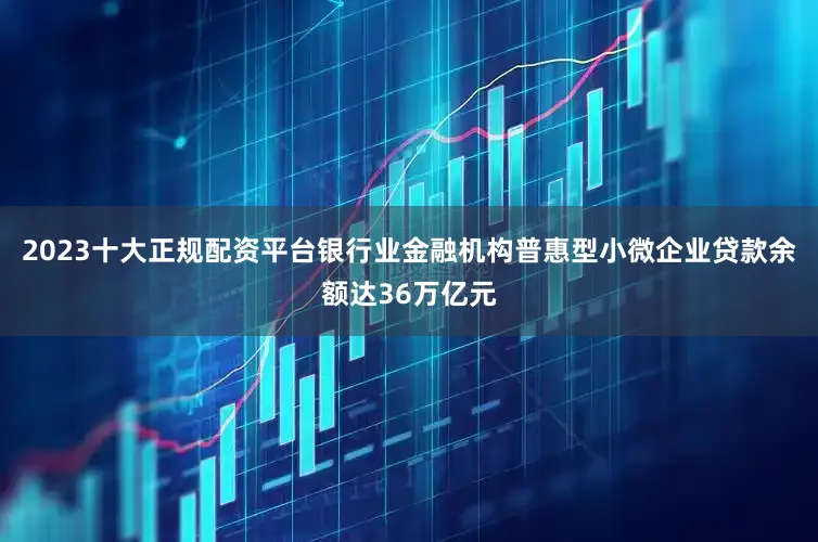 2023十大正规配资平台银行业金融机构普惠型小微企业贷款余额达36万亿元